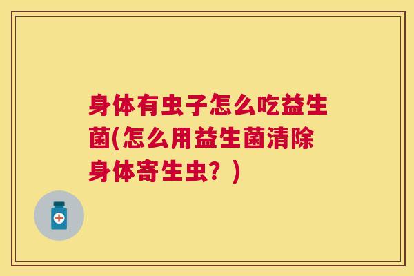 身体有虫子怎么吃益生菌(怎么用益生菌清除身体寄生虫？)