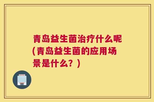 青岛益生菌治疗什么呢(青岛益生菌的应用场景是什么？)