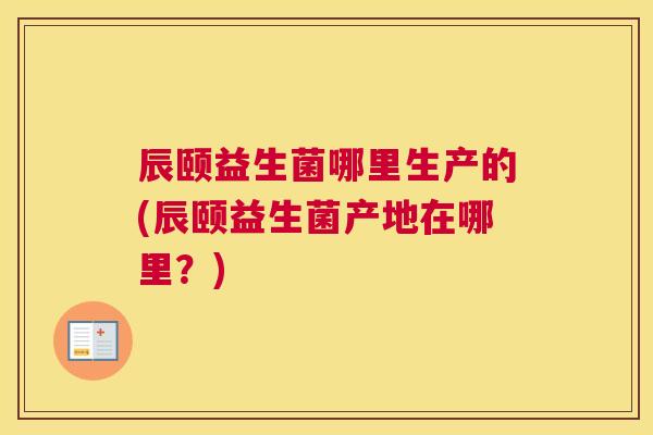 辰颐益生菌哪里生产的(辰颐益生菌产地在哪里？)