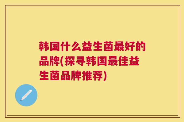 韩国什么益生菌最好的品牌(探寻韩国最佳益生菌品牌推荐)