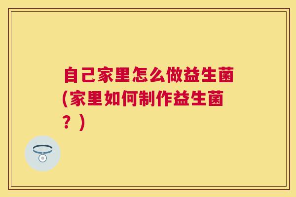 自己家里怎么做益生菌(家里如何制作益生菌？)
