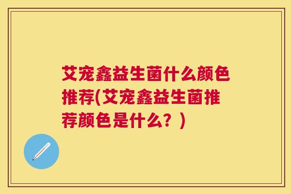 艾宠鑫益生菌什么颜色推荐(艾宠鑫益生菌推荐颜色是什么？)
