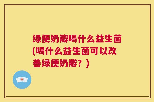 绿便奶瓣喝什么益生菌(喝什么益生菌可以改善绿便奶瓣？)