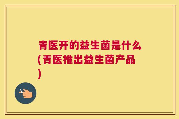 青医开的益生菌是什么(青医推出益生菌产品)