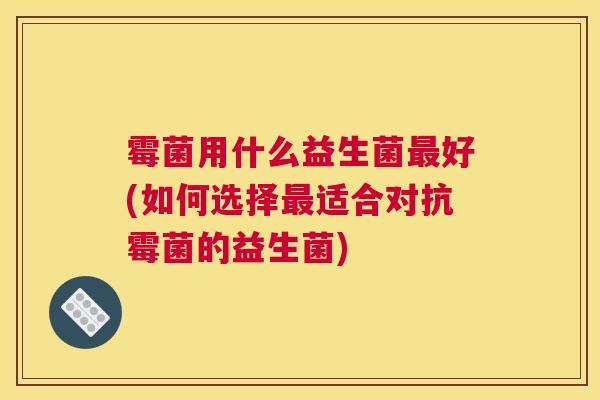 霉菌用什么益生菌最好(如何选择最适合对抗霉菌的益生菌)