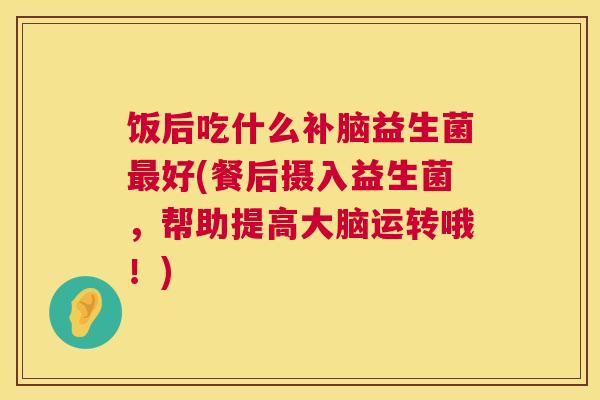 饭后吃什么补脑益生菌最好(餐后摄入益生菌，帮助提高大脑运转哦！)