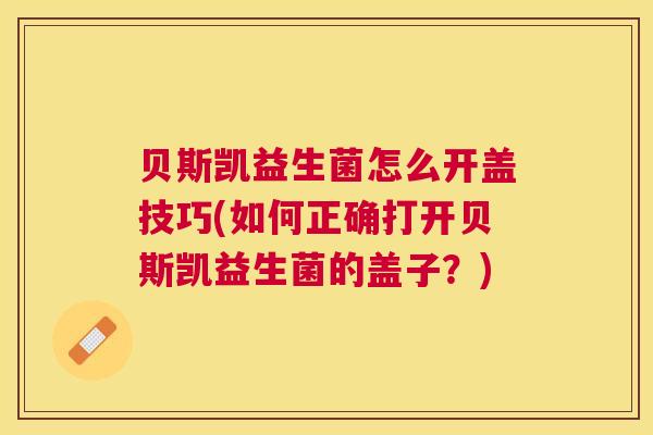 贝斯凯益生菌怎么开盖技巧(如何正确打开贝斯凯益生菌的盖子？)