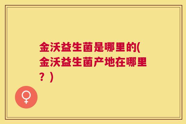 金沃益生菌是哪里的(金沃益生菌产地在哪里？)
