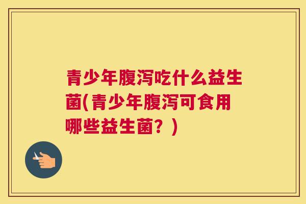青少年腹泻吃什么益生菌(青少年腹泻可食用哪些益生菌？)
