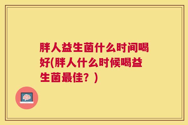 胖人益生菌什么时间喝好(胖人什么时候喝益生菌最佳？)