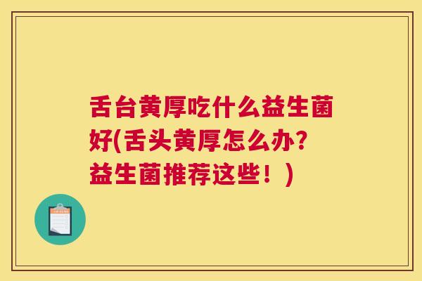 舌台黄厚吃什么益生菌好(舌头黄厚怎么办？益生菌推荐这些！)