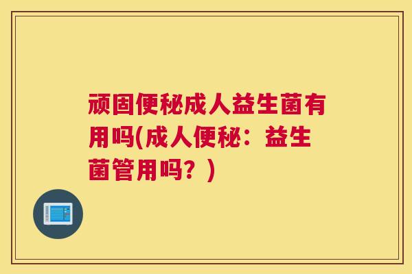 顽固便秘成人益生菌有用吗(成人便秘：益生菌管用吗？)