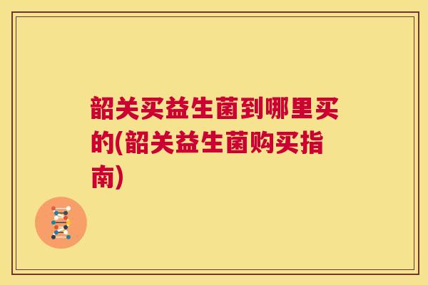韶关买益生菌到哪里买的(韶关益生菌购买指南)