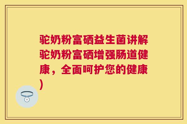 驼奶粉富硒益生菌讲解驼奶粉富硒增强肠道健康，全面呵护您的健康)