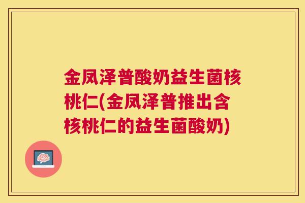 金凤泽普酸奶益生菌核桃仁(金凤泽普推出含核桃仁的益生菌酸奶)