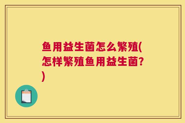 鱼用益生菌怎么繁殖(怎样繁殖鱼用益生菌？)