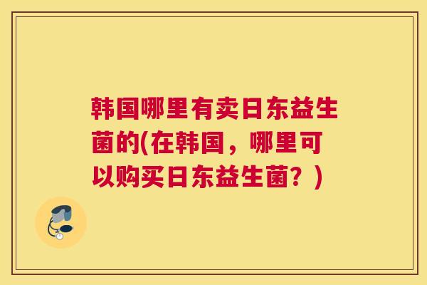 韩国哪里有卖日东益生菌的(在韩国，哪里可以购买日东益生菌？)
