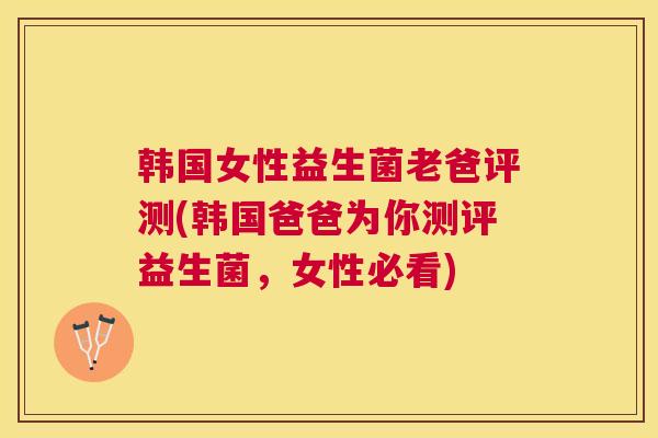 韩国女性益生菌老爸评测(韩国爸爸为你测评益生菌，女性必看)