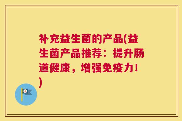补充益生菌的产品(益生菌产品推荐：提升肠道健康，增强免疫力！)