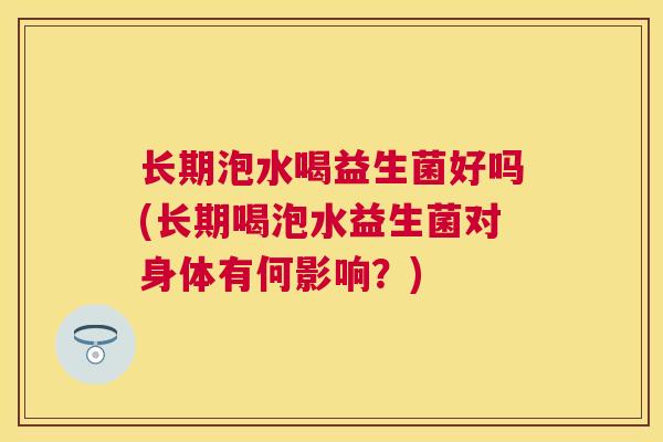 长期泡水喝益生菌好吗(长期喝泡水益生菌对身体有何影响？)
