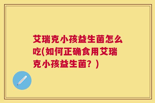 艾瑞克小孩益生菌怎么吃(如何正确食用艾瑞克小孩益生菌？)