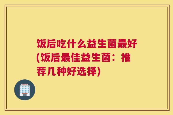 饭后吃什么益生菌最好(饭后最佳益生菌：推荐几种好选择)
