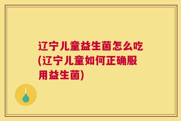辽宁儿童益生菌怎么吃(辽宁儿童如何正确服用益生菌)