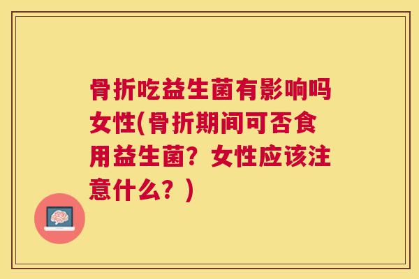 骨折吃益生菌有影响吗女性(骨折期间可否食用益生菌？女性应该注意什么？)