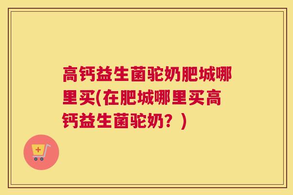 高钙益生菌驼奶肥城哪里买(在肥城哪里买高钙益生菌驼奶？)