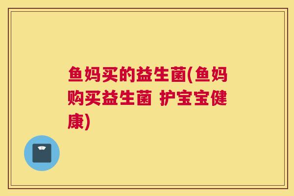 鱼妈买的益生菌(鱼妈购买益生菌 护宝宝健康)