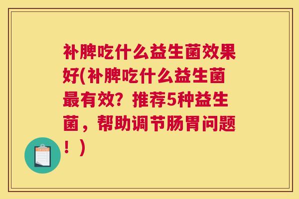 补脾吃什么益生菌效果好(补脾吃什么益生菌最有效？推荐5种益生菌，帮助调节肠胃问题！)