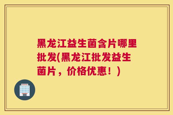 黑龙江益生菌含片哪里批发(黑龙江批发益生菌片，价格优惠！)