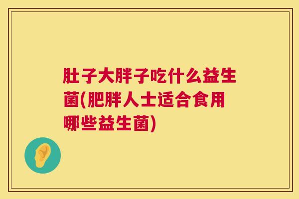 肚子大胖子吃什么益生菌(肥胖人士适合食用哪些益生菌)