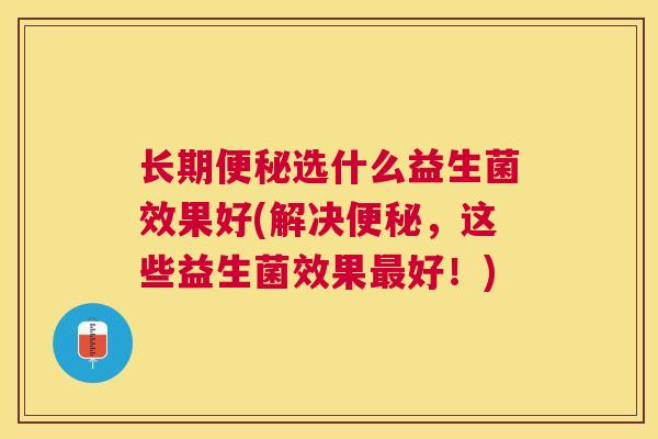 长期便秘选什么益生菌效果好(解决便秘，这些益生菌效果最好！)