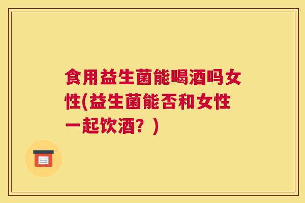 食用益生菌能喝酒吗女性(益生菌能否和女性一起饮酒？)
