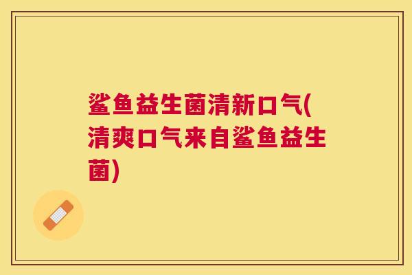 鲨鱼益生菌清新口气(清爽口气来自鲨鱼益生菌)