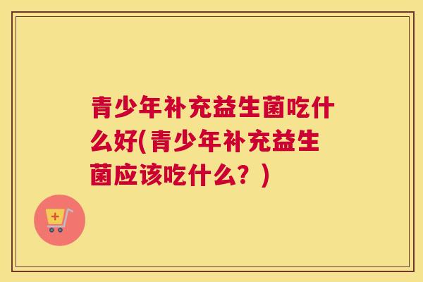 青少年补充益生菌吃什么好(青少年补充益生菌应该吃什么？)
