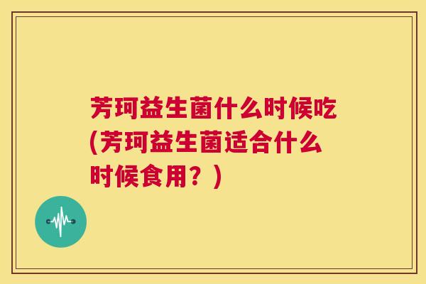 芳珂益生菌什么时候吃(芳珂益生菌适合什么时候食用？)