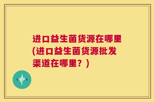 进口益生菌货源在哪里(进口益生菌货源批发渠道在哪里？)