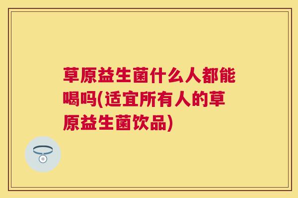 草原益生菌什么人都能喝吗(适宜所有人的草原益生菌饮品)