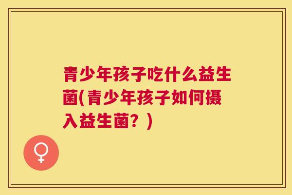 青少年孩子吃什么益生菌(青少年孩子如何摄入益生菌？)