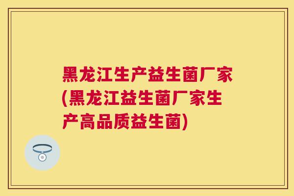 黑龙江生产益生菌厂家(黑龙江益生菌厂家生产高品质益生菌)