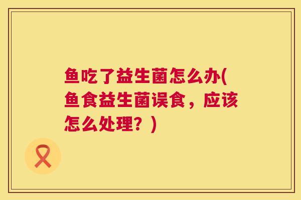 鱼吃了益生菌怎么办(鱼食益生菌误食，应该怎么处理？)