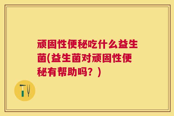 顽固性便秘吃什么益生菌(益生菌对顽固性便秘有帮助吗？)