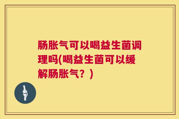 肠胀气可以喝益生菌调理吗(喝益生菌可以缓解肠胀气？)
