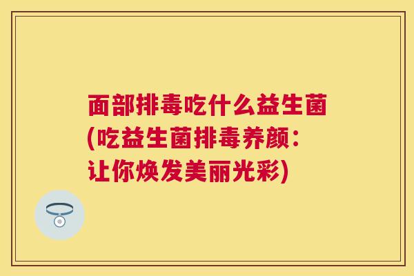 面部排毒吃什么益生菌(吃益生菌排毒养颜：让你焕发美丽光彩)