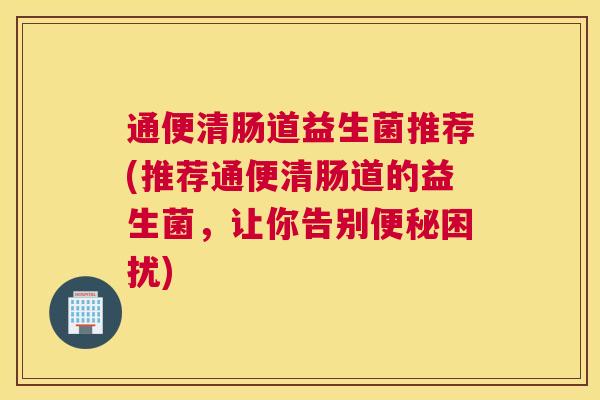 通便清肠道益生菌推荐(推荐通便清肠道的益生菌，让你告别便秘困扰)