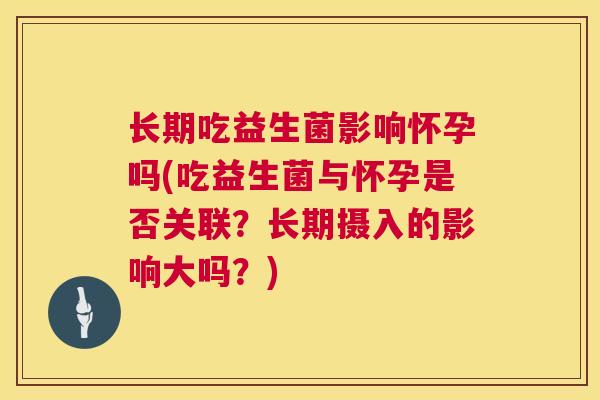 长期吃益生菌影响怀孕吗(吃益生菌与怀孕是否关联？长期摄入的影响大吗？)