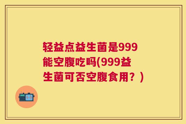 轻益点益生菌是999能空腹吃吗(999益生菌可否空腹食用？)