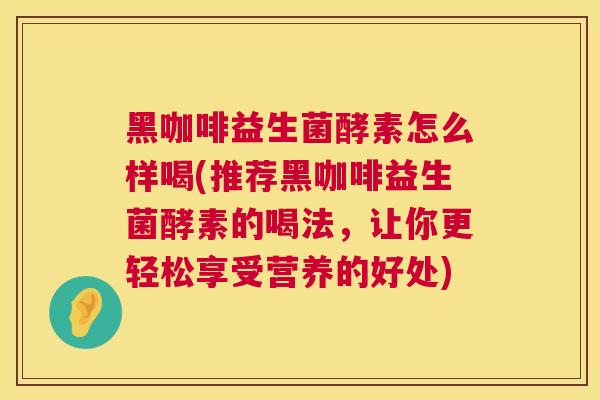 黑咖啡益生菌酵素怎么样喝(推荐黑咖啡益生菌酵素的喝法，让你更轻松享受营养的好处)
